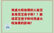 阴虚火旺体质的人能否食用灵芝孢子粉？？解读灵芝孢子粉对阴虚火旺体质的影响？