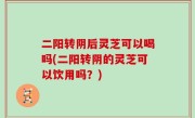 二阳转阴后灵芝可以喝吗(二阳转阴的灵芝可以饮用吗？)
