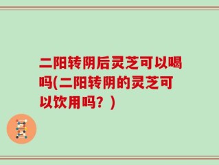 二阳转阴后灵芝可以喝吗(二阳转阴的灵芝可以饮用吗？)