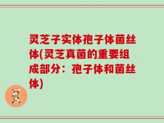 灵芝子实体孢子体菌丝体(灵芝真菌的重要组成部分：孢子体和菌丝体)