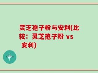 灵芝孢子粉与安利(比较：灵芝孢子粉 vs 安利)