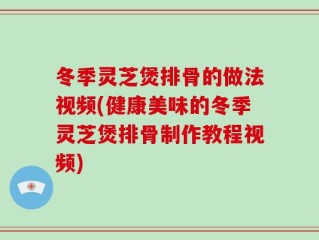 冬季灵芝煲排骨的做法视频(健康美味的冬季灵芝煲排骨制作教程视频)