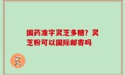 国药准字灵芝多糖？灵芝粉可以国际邮寄吗
