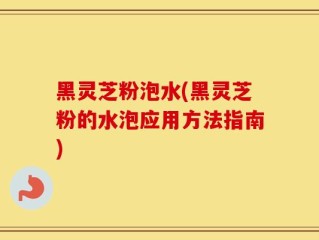黑灵芝粉泡水(黑灵芝粉的水泡应用方法指南)