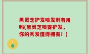 黑灵芝护发喷发剂有用吗(黑灵芝喷雾护发，你的秀发值得拥有！)