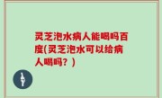 灵芝泡水病人能喝吗百度(灵芝泡水可以给病人喝吗？)