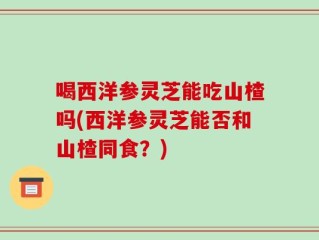 喝西洋参灵芝能吃山楂吗(西洋参灵芝能否和山楂同食？)
