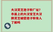 大汉灵芝孢子粉厂址？市面上的大汉宝芝大汉牌灵芝破壁孢子粉有人了解吗