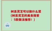 树舌灵芝可以做什么菜(树舌灵芝的美食探索：5款做法推荐！)