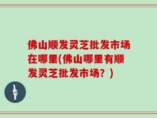 佛山顺发灵芝批发市场在哪里(佛山哪里有顺发灵芝批发市场？)