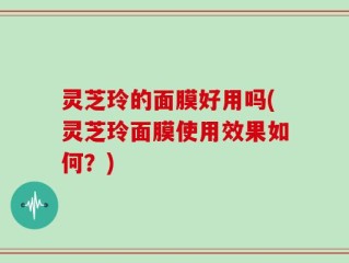 灵芝玲的面膜好用吗(灵芝玲面膜使用效果如何？)