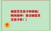 破壁灵芝孢子粉瞑眩(瞬间提神！尝试破壁灵芝孢子粉！)