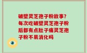 破壁灵芝孢子粉故事？每次吃破壁灵芝孢子粉后都有点肚子痛灵芝孢子粉不易消化吗