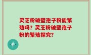 灵芝粉破壁孢子粉能繁殖吗？灵芝粉破壁孢子粉的繁殖探究？