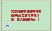 灵芝和茯苓当茶喝有哪些好处(灵芝和茯苓泡茶，五大健康好处！)