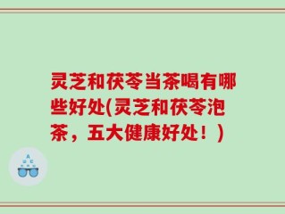 灵芝和茯苓当茶喝有哪些好处(灵芝和茯苓泡茶，五大健康好处！)