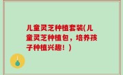 儿童灵芝种植套装(儿童灵芝种植包，培养孩子种植兴趣！)
