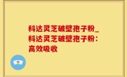 科达灵芝破壁孢子粉_科达灵芝破壁孢子粉：高效吸收