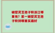 破壁灵芝孢子粉浙江哪里有？紫一破壁灵芝孢子粉到哪里买最好