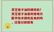 灵芝孢子油的提炼机？灵芝孢子油是利用现代医学技术提炼出来的吗，还是以前就有