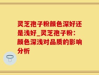 灵芝孢子粉颜色深好还是浅好_灵芝孢子粉：颜色深浅对品质的影响分析