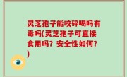 灵芝孢子能咬碎喝吗有毒吗(灵芝孢子可直接食用吗？安全性如何？)