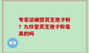 专家谈破壁灵芝孢子粉？九珍堂灵芝孢子粉是真的吗