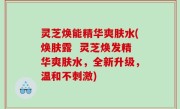 灵芝焕能精华爽肤水(焕肤露  灵芝焕发精华爽肤水，全新升级，温和不刺激)
