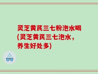 灵芝黄芪三七粉泡水喝(灵芝黄芪三七泡水，养生好处多)