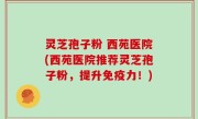 灵芝孢子粉 西苑医院(西苑医院推荐灵芝孢子粉，提升免疫力！)