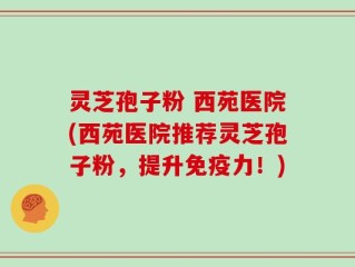 灵芝孢子粉 西苑医院(西苑医院推荐灵芝孢子粉，提升免疫力！)