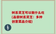 树舌灵芝可以做什么吃(品尝树舌灵芝：多种创意菜品介绍)