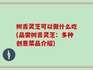 树舌灵芝可以做什么吃(品尝树舌灵芝：多种创意菜品介绍)