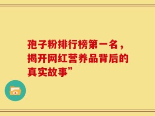 孢子粉排行榜第一名，揭开网红营养品背后的真实故事”