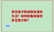 灵芝孢子粉收取及保存方法？如何收集和储存灵芝孢子粉？