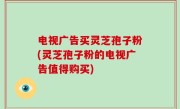 电视广告买灵芝孢子粉(灵芝孢子粉的电视广告值得购买)