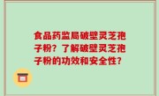 食品药监局破壁灵芝孢子粉？了解破壁灵芝孢子粉的功效和安全性？