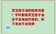 灵芝孢子油的吸收效果？平时服用灵芝孢子油会不会有副作用的，停下来会不会反弹