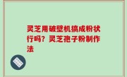 灵芝用破壁机搞成粉状行吗？灵芝孢子粉制作法