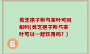 灵芝孢子粉与茶叶可同服吗(灵芝孢子粉与茶叶可以一起饮用吗？)