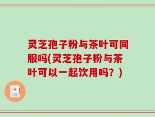 灵芝孢子粉与茶叶可同服吗(灵芝孢子粉与茶叶可以一起饮用吗？)