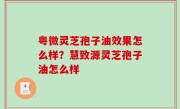 粤微灵芝孢子油效果怎么样？慧致源灵芝孢子油怎么样