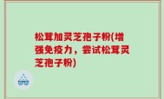 松茸加灵芝孢子粉(增强免疫力，尝试松茸灵芝孢子粉)