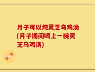 月子可以炖灵芝乌鸡汤(月子期间喝上一碗灵芝乌鸡汤)