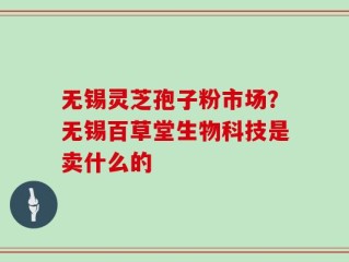 无锡灵芝孢子粉市场？无锡百草堂生物科技是卖什么的