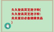 久久登高灵芝孢子粉(久久登高灵芝孢子粉：炎炎夏日必备健康食品)