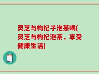 灵芝与枸杞子泡茶喝(灵芝与枸杞泡茶，享受健康生活)