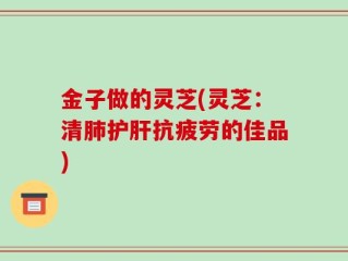 金子做的灵芝(灵芝：清肺护肝抗疲劳的佳品)
