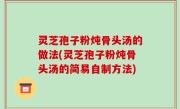 灵芝孢子粉炖骨头汤的做法(灵芝孢子粉炖骨头汤的简易自制方法)