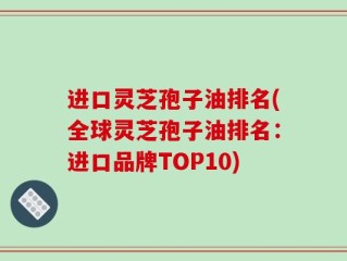 进口灵芝孢子油排名(全球灵芝孢子油排名：进口品牌TOP10)